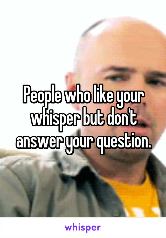 People who like your whisper but don't answer your question.