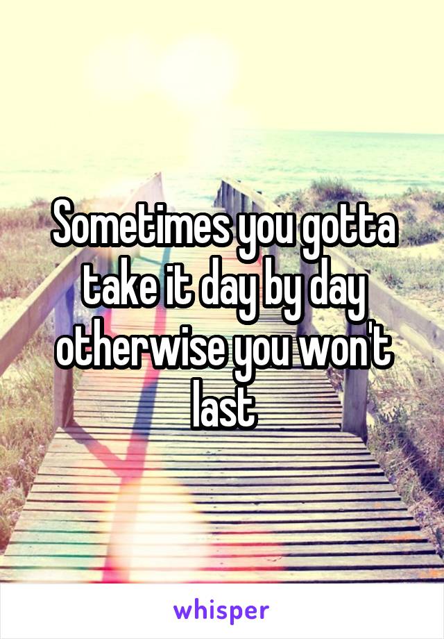 Sometimes you gotta take it day by day otherwise you won't last