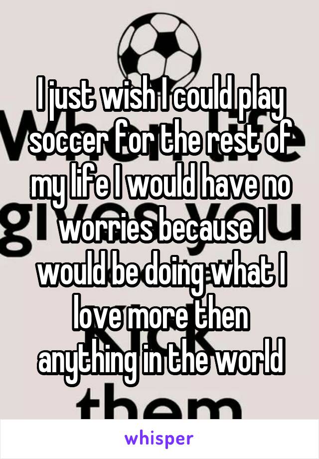 I just wish I could play soccer for the rest of my life I would have no worries because I would be doing what I love more then anything in the world