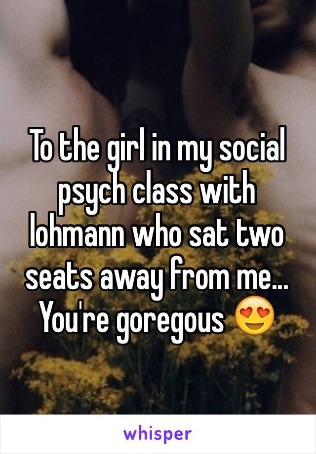 To the girl in my social psych class with lohmann who sat two seats away from me... You're goregous 😍
