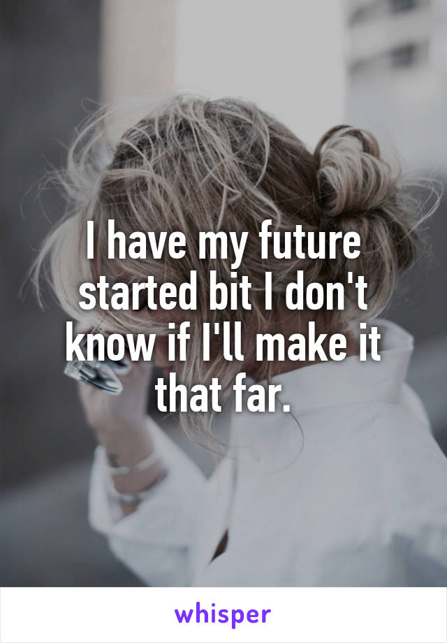 I have my future started bit I don't know if I'll make it that far.