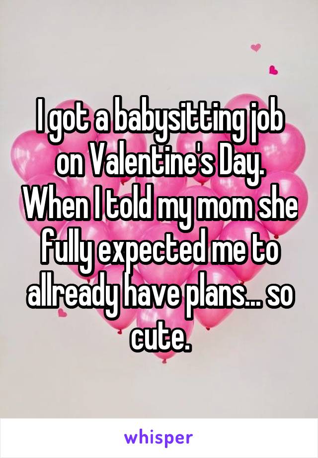I got a babysitting job on Valentine's Day. When I told my mom she fully expected me to allready have plans... so cute.