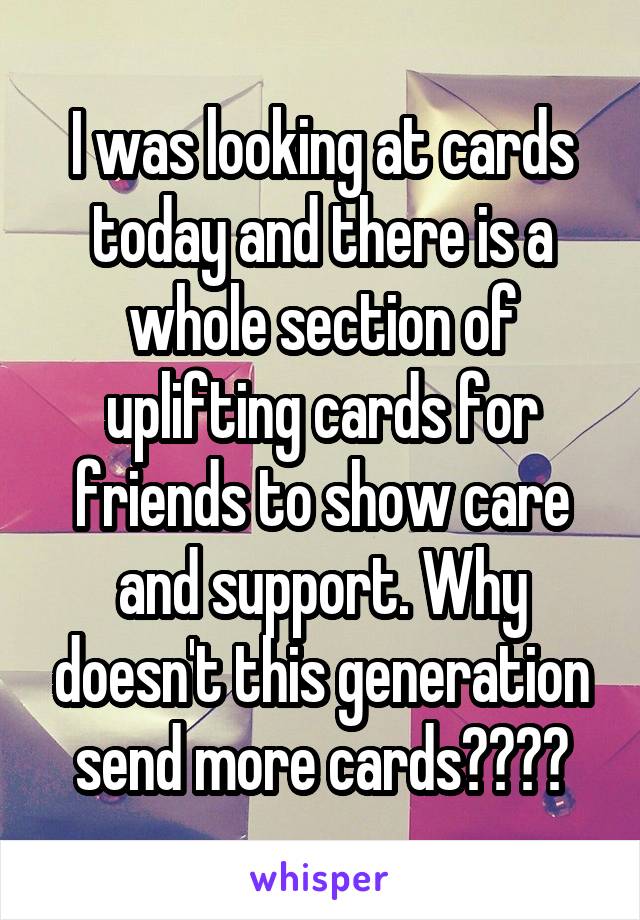 I was looking at cards today and there is a whole section of uplifting cards for friends to show care and support. Why doesn't this generation send more cards????