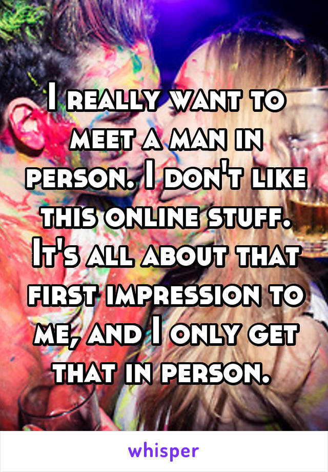 I really want to meet a man in person. I don't like this online stuff. It's all about that first impression to me, and I only get that in person. 