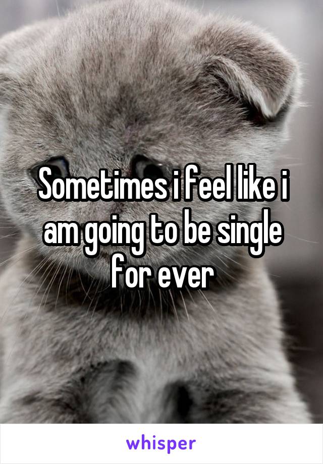 Sometimes i feel like i am going to be single for ever