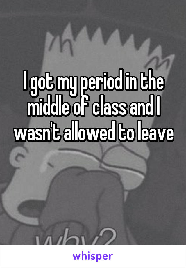 I got my period in the middle of class and I wasn't allowed to leave 
