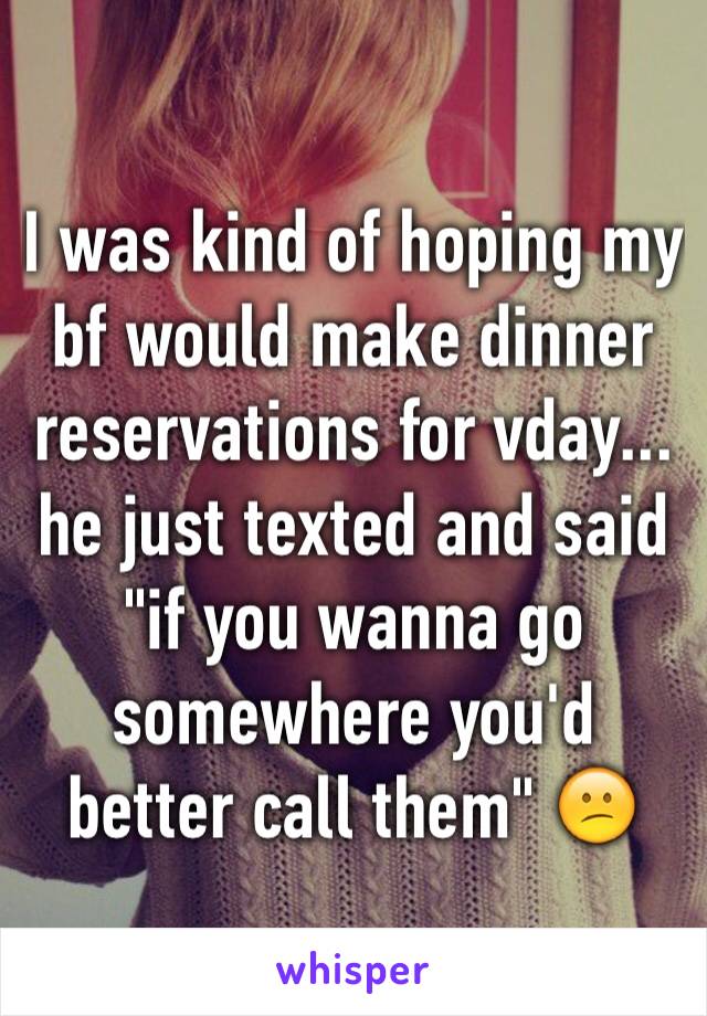 I was kind of hoping my bf would make dinner reservations for vday... he just texted and said "if you wanna go somewhere you'd better call them" 😕