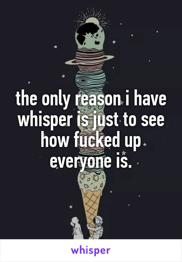 the only reason i have whisper is just to see how fucked up everyone is.