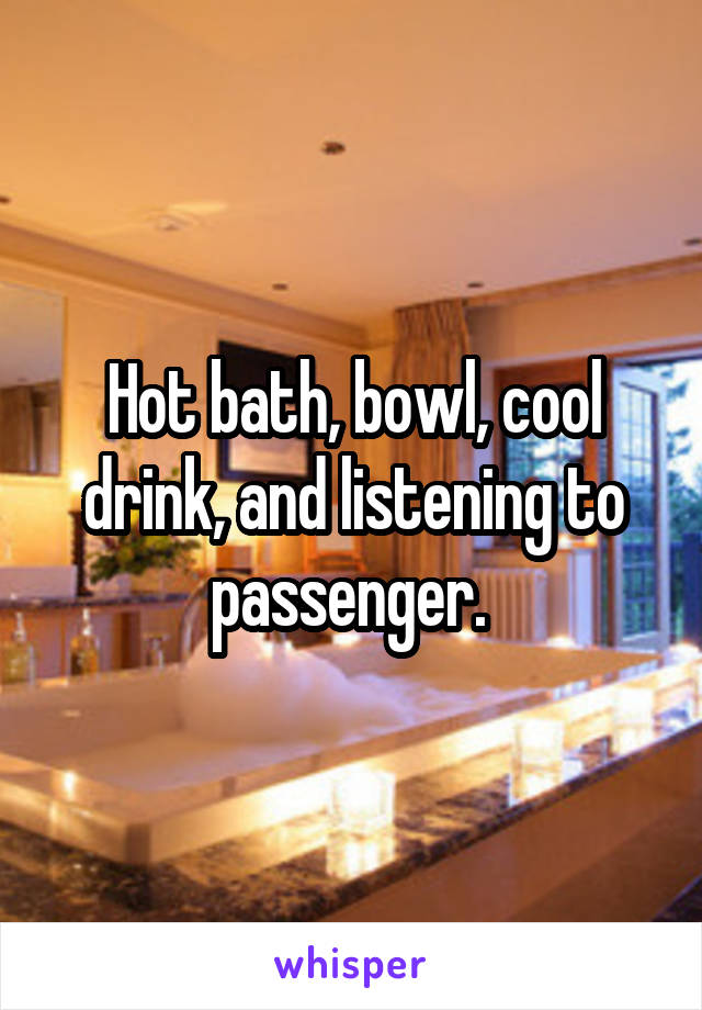 Hot bath, bowl, cool drink, and listening to passenger. 