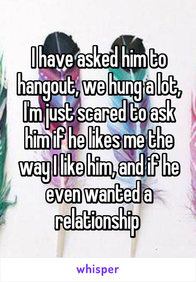 I have asked him to hangout, we hung a lot, I'm just scared to ask him if he likes me the way I like him, and if he even wanted a relationship 