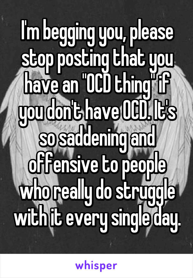 I'm begging you, please stop posting that you have an "OCD thing" if you don't have OCD. It's so saddening and offensive to people who really do struggle with it every single day. 