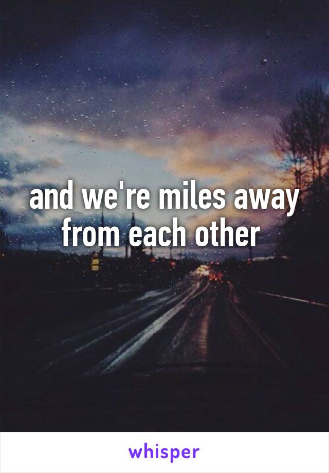 and we're miles away from each other 
