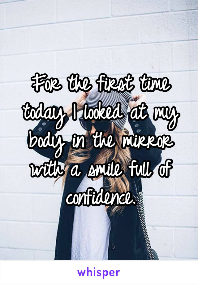 For the first time today I looked at my body in the mirror with a smile full of confidence.
