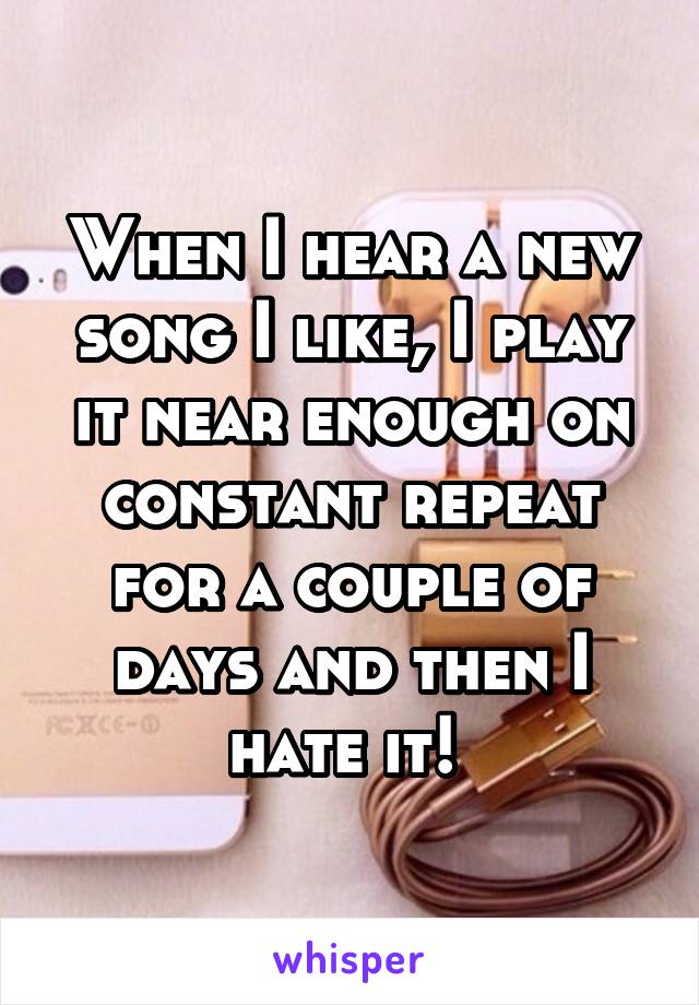 When I hear a new song I like, I play it near enough on constant repeat for a couple of days and then I hate it! 