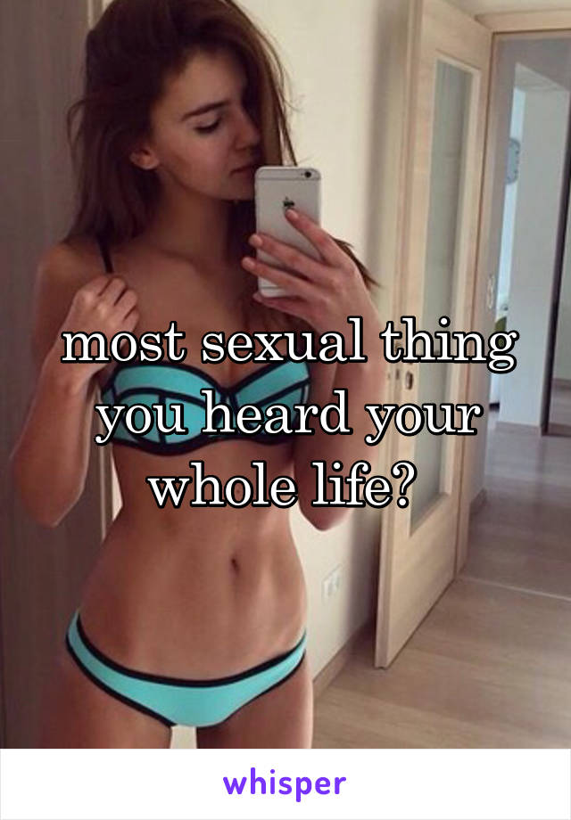 most sexual thing you heard your whole life? 