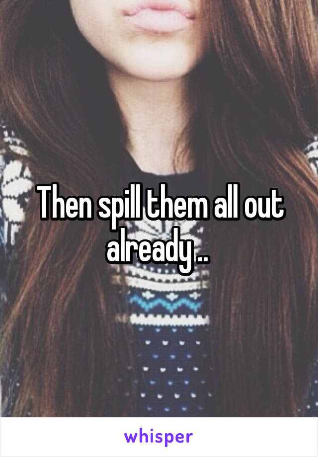 Then spill them all out already .. 