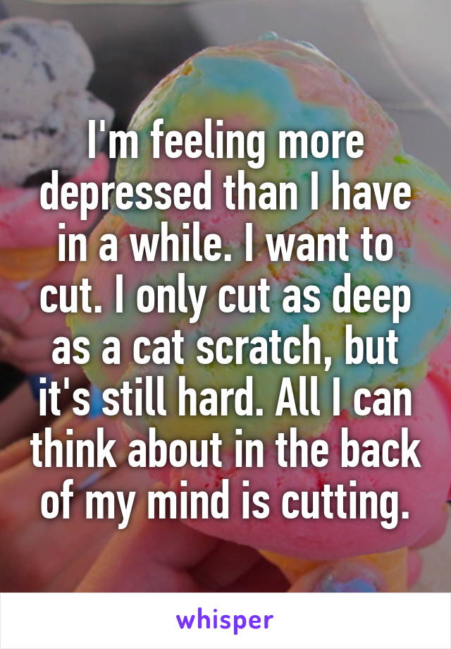 I'm feeling more depressed than I have in a while. I want to cut. I only cut as deep as a cat scratch, but it's still hard. All I can think about in the back of my mind is cutting.