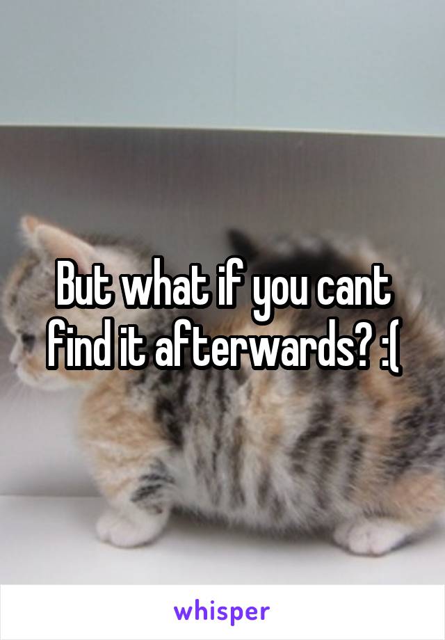 But what if you cant find it afterwards? :(