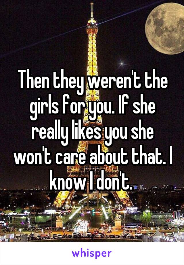 Then they weren't the girls for you. If she really likes you she won't care about that. I know I don't. 
