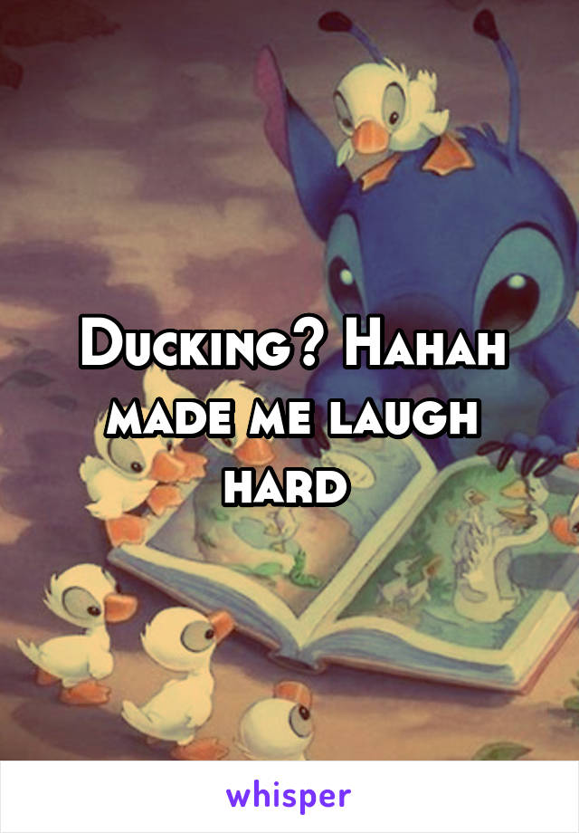 Ducking? Hahah made me laugh hard 