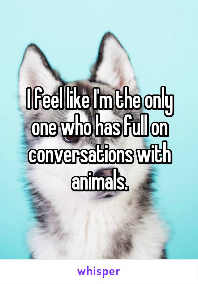 I feel like I'm the only one who has full on conversations with animals.