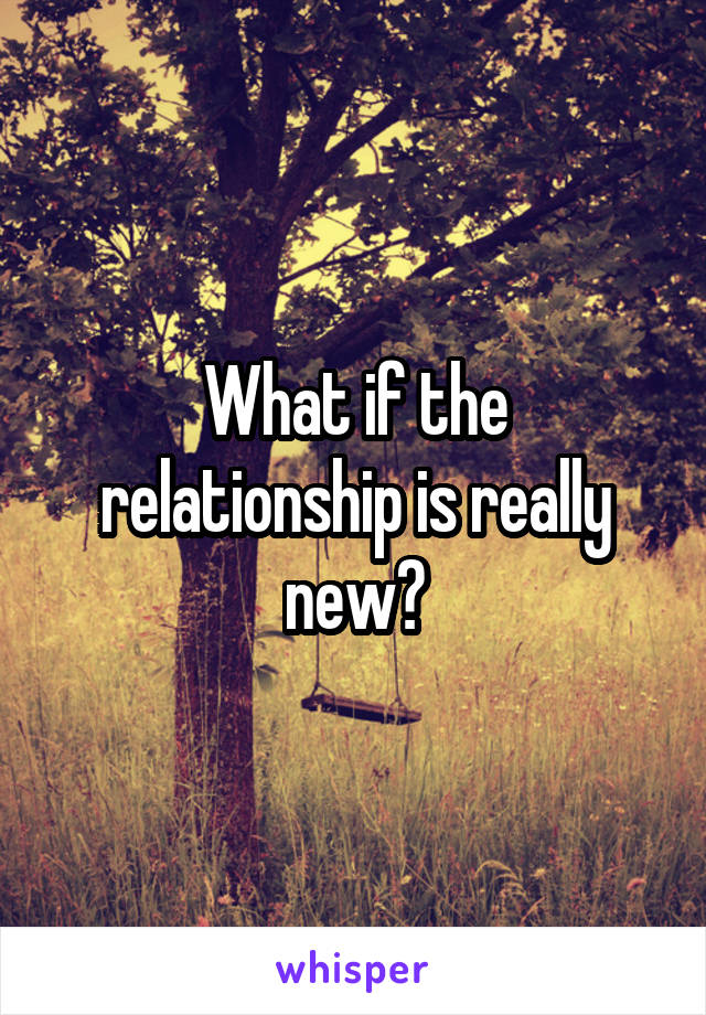 What if the relationship is really new?