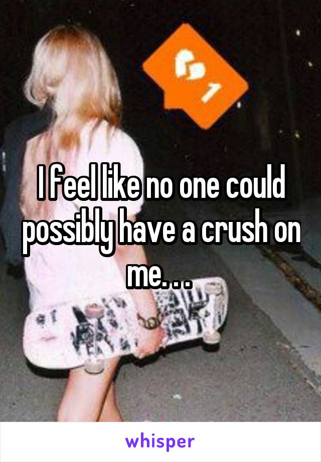I feel like no one could possibly have a crush on me. . . 