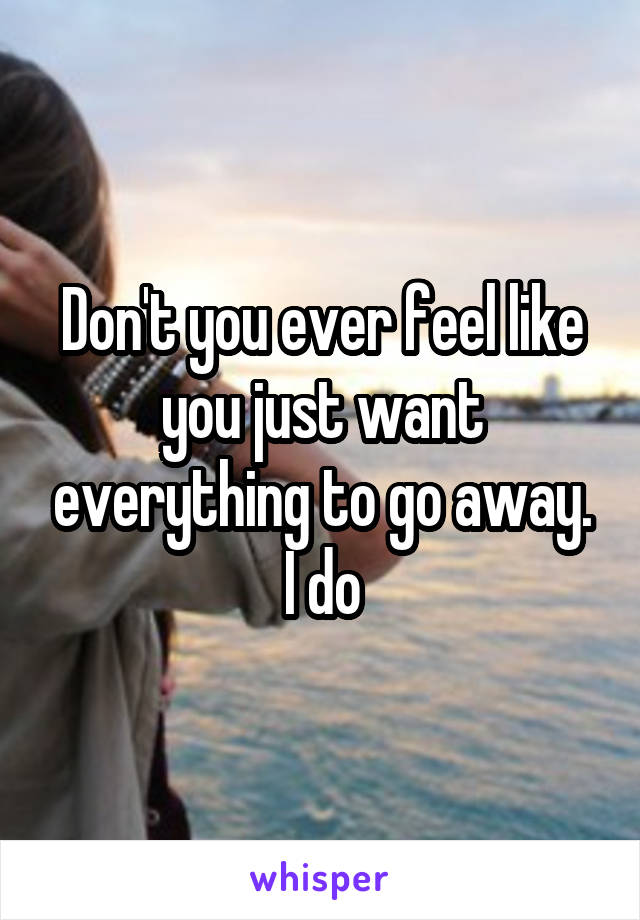 Don't you ever feel like you just want everything to go away. I do