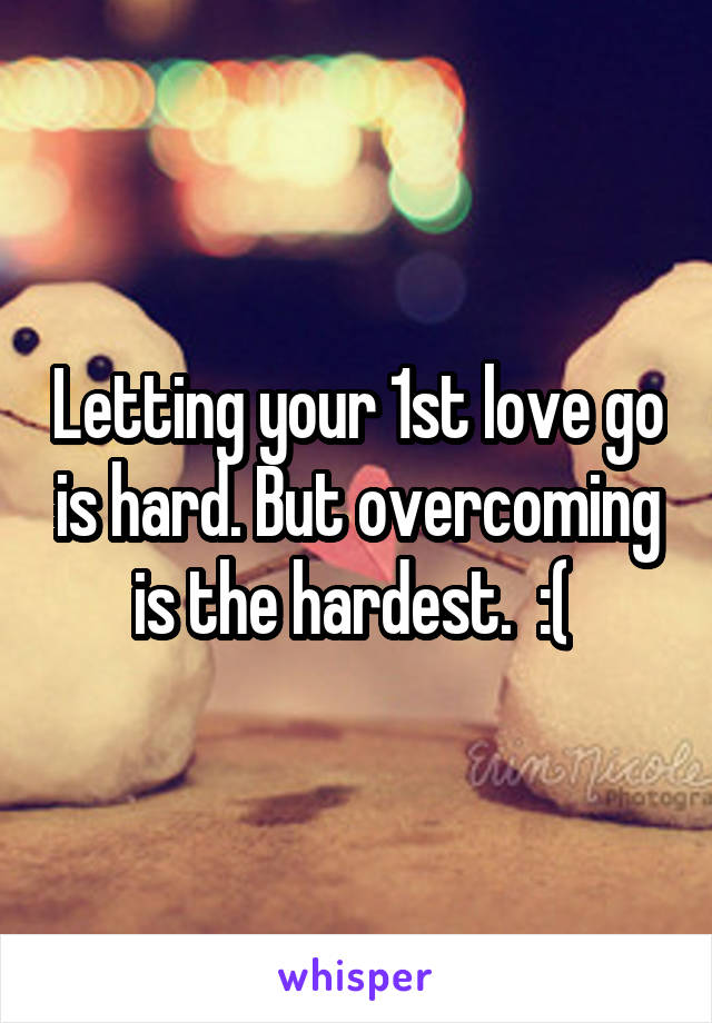 Letting your 1st love go is hard. But overcoming is the hardest.  :( 