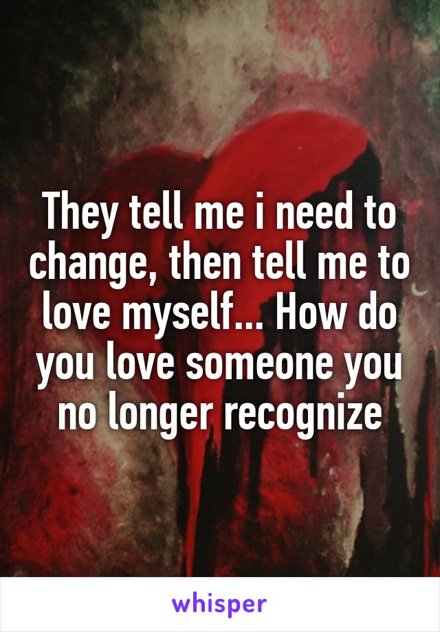 They tell me i need to change, then tell me to love myself... How do you love someone you no longer recognize