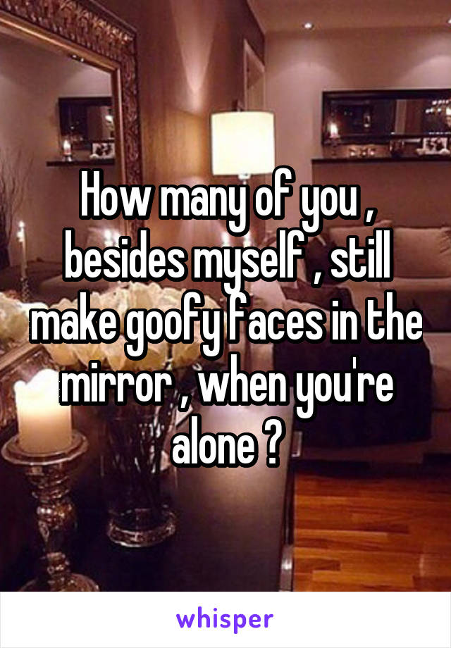 How many of you , besides myself , still make goofy faces in the mirror , when you're alone ?