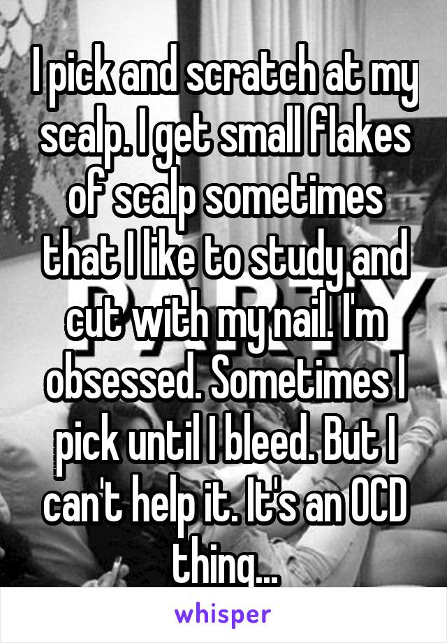 I pick and scratch at my scalp. I get small flakes of scalp sometimes that I like to study and cut with my nail. I'm obsessed. Sometimes I pick until I bleed. But I can't help it. It's an OCD thing...