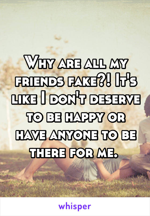 Why are all my friends fake?! It's like I don't deserve to be happy or have anyone to be there for me. 