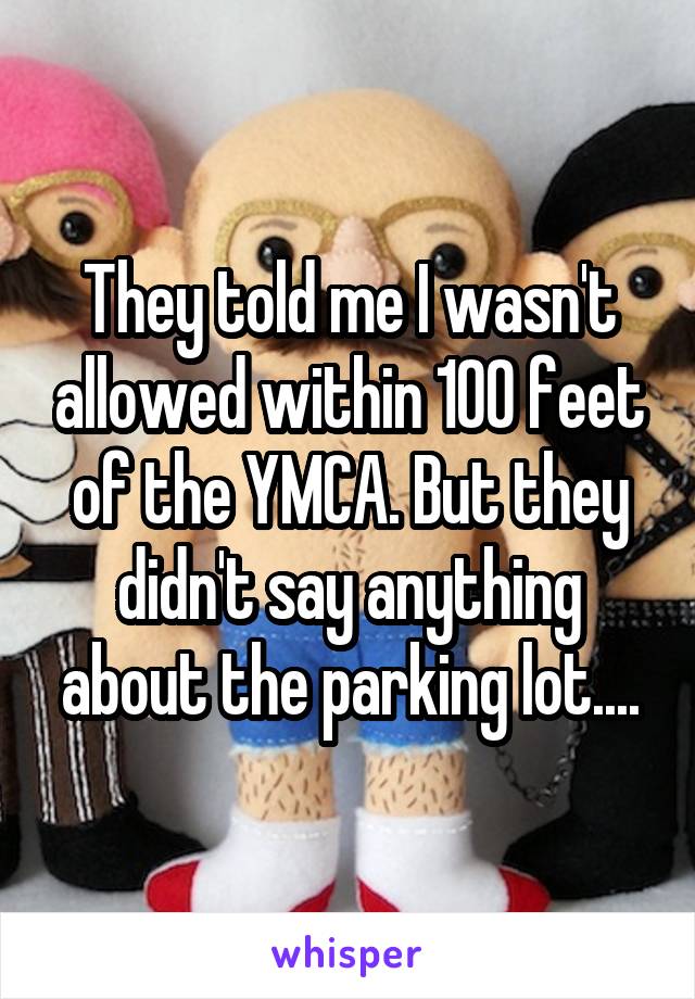 They told me I wasn't allowed within 100 feet of the YMCA. But they didn't say anything about the parking lot....