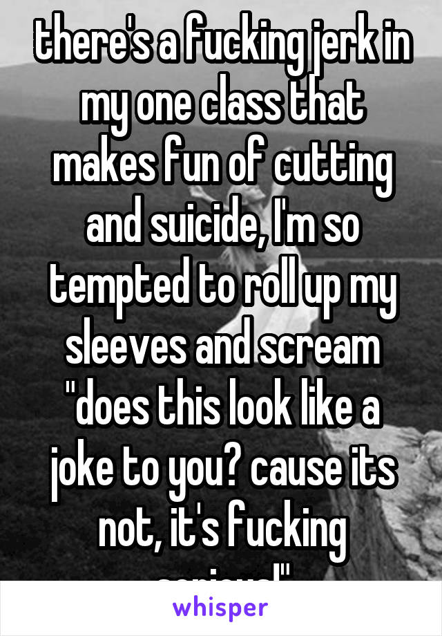 there's a fucking jerk in my one class that makes fun of cutting and suicide, I'm so tempted to roll up my sleeves and scream "does this look like a joke to you? cause its not, it's fucking serious!"