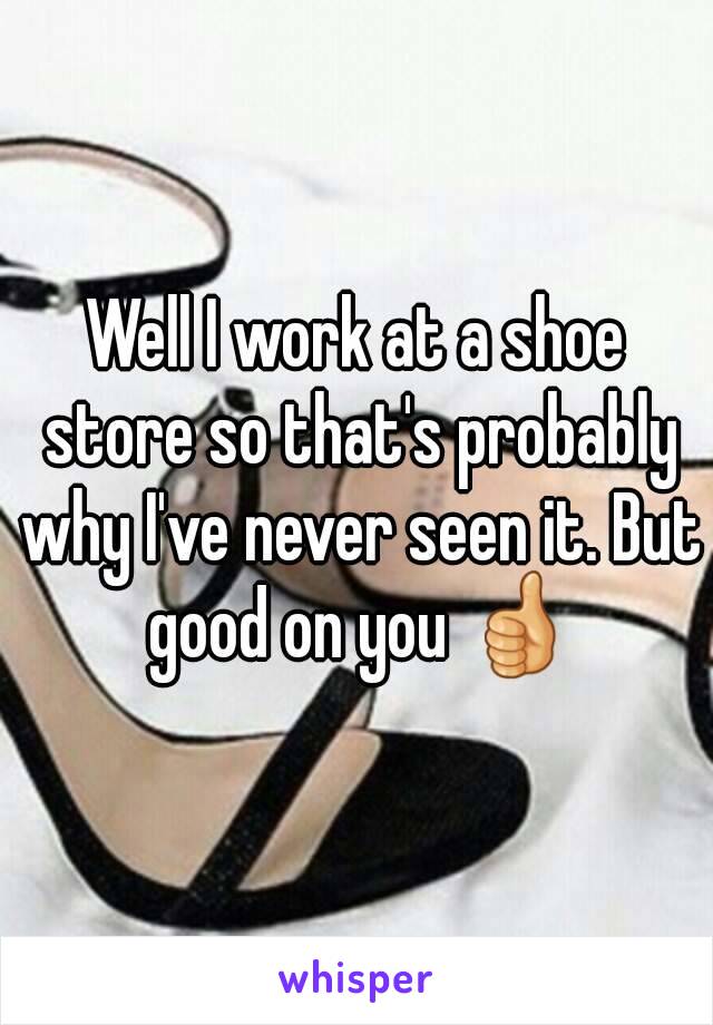 Well I work at a shoe store so that's probably why I've never seen it. But good on you 👍