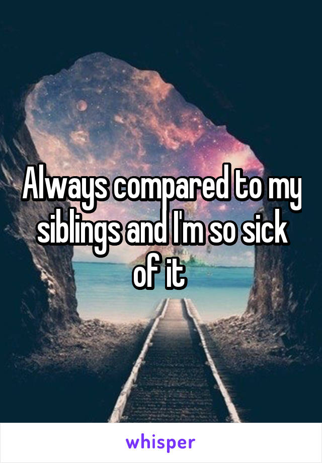 Always compared to my siblings and I'm so sick of it 