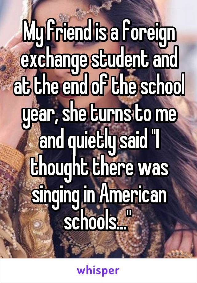 My friend is a foreign exchange student and at the end of the school year, she turns to me and quietly said "I thought there was singing in American schools..." 
