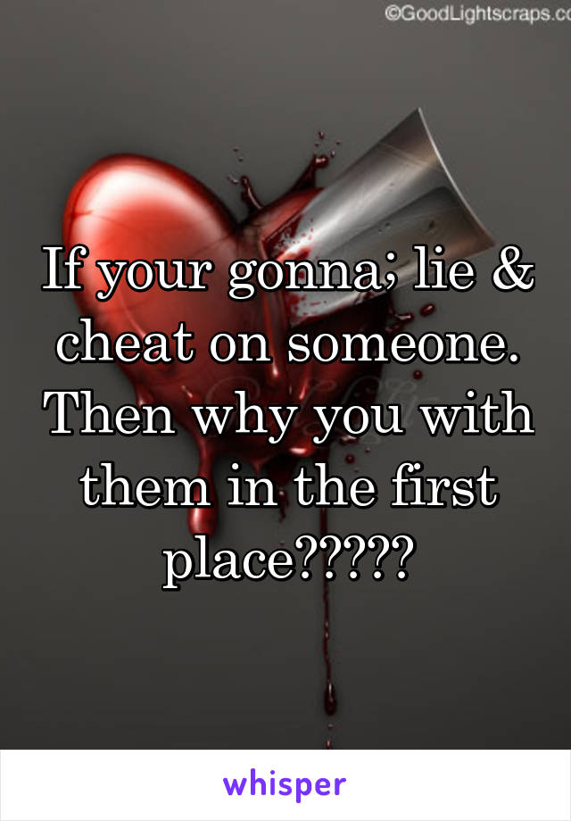 If your gonna; lie & cheat on someone. Then why you with them in the first place?????