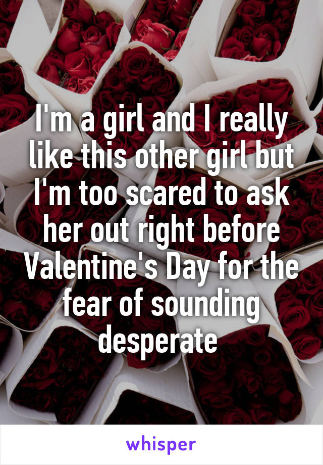 I'm a girl and I really like this other girl but I'm too scared to ask her out right before Valentine's Day for the fear of sounding desperate 