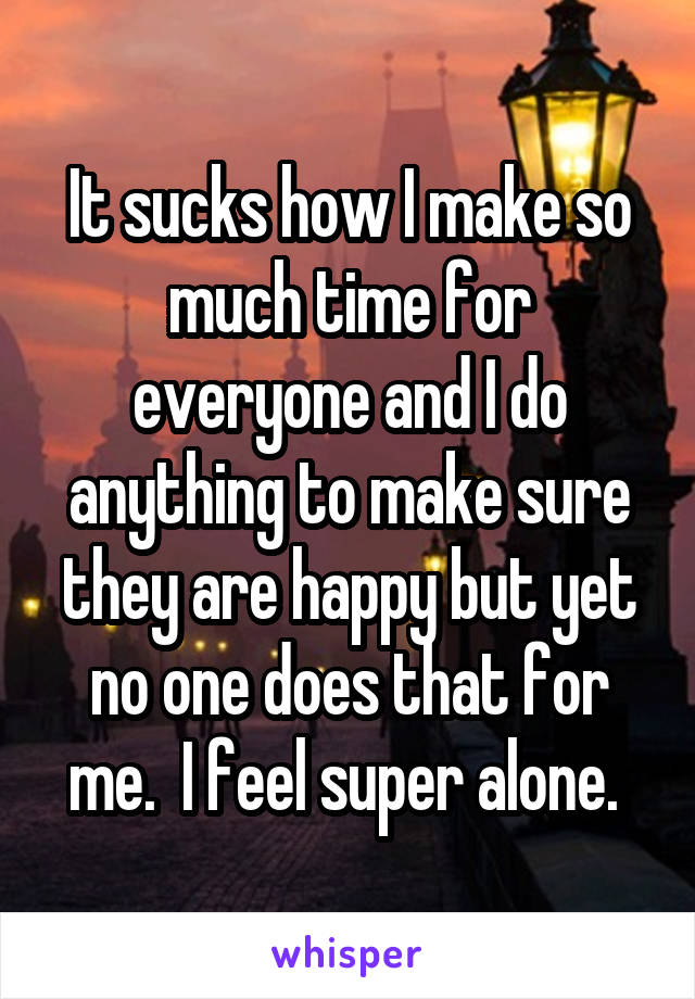It sucks how I make so much time for everyone and I do anything to make sure they are happy but yet no one does that for me.  I feel super alone. 