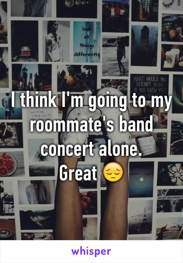 I think I'm going to my roommate's band concert alone. 
Great 😔