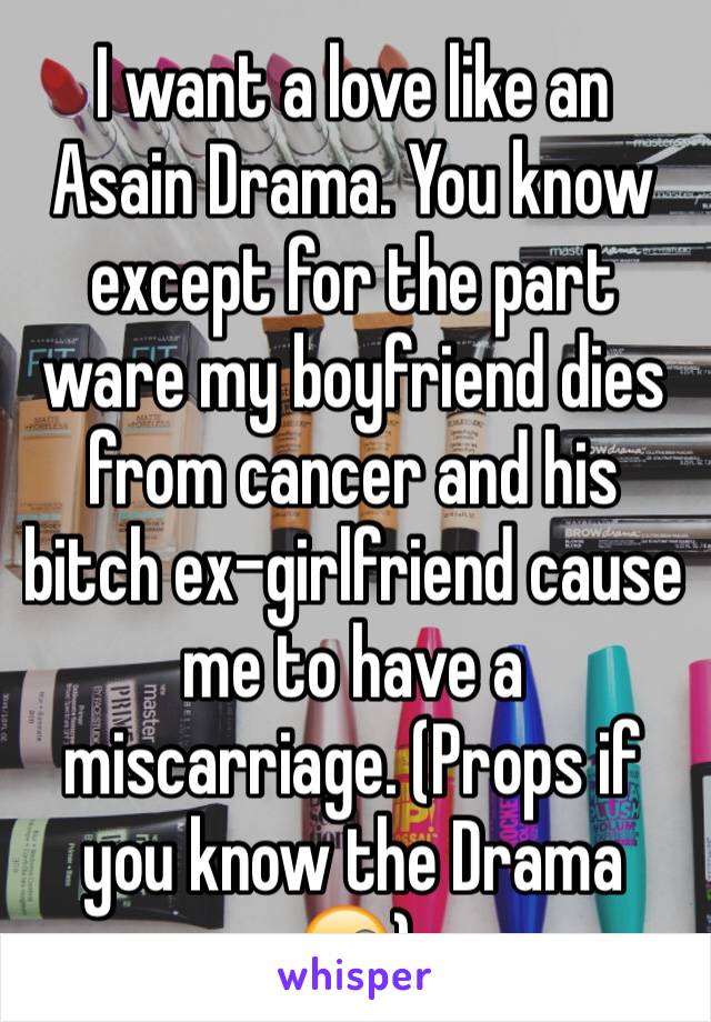 I want a love like an Asain Drama. You know except for the part ware my boyfriend dies from cancer and his bitch ex-girlfriend cause me to have a miscarriage. (Props if you know the Drama 😜)
