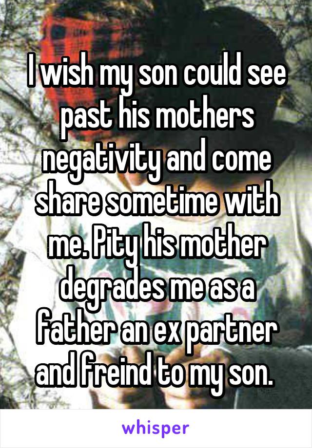 I wish my son could see past his mothers negativity and come share sometime with me. Pity his mother degrades me as a father an ex partner and freind to my son. 