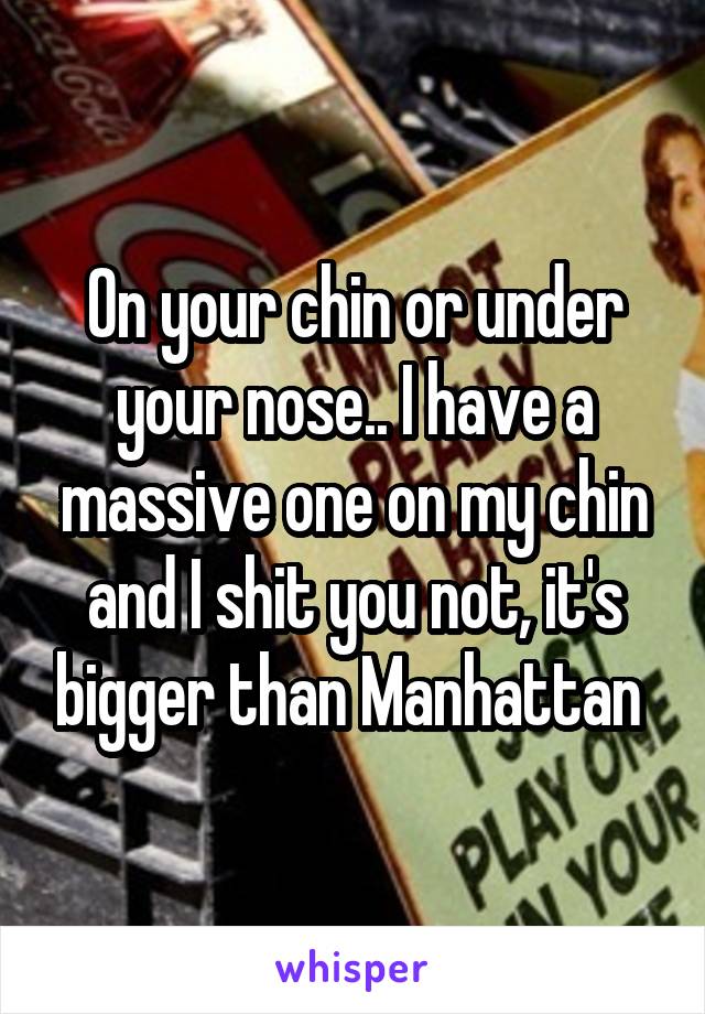 On your chin or under your nose.. I have a massive one on my chin and I shit you not, it's bigger than Manhattan 