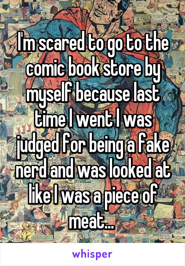 I'm scared to go to the comic book store by myself because last time I went I was judged for being a fake nerd and was looked at like I was a piece of meat... 