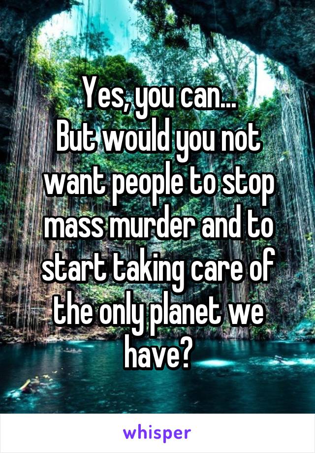 Yes, you can...
But would you not want people to stop mass murder and to start taking care of the only planet we have?