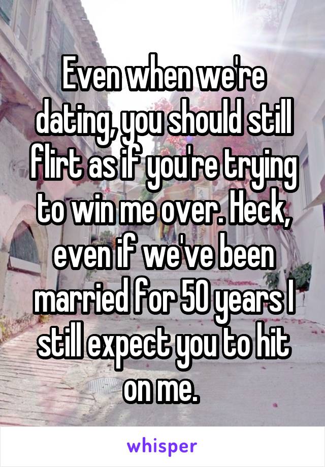 Even when we're dating, you should still flirt as if you're trying to win me over. Heck, even if we've been married for 50 years I still expect you to hit on me. 