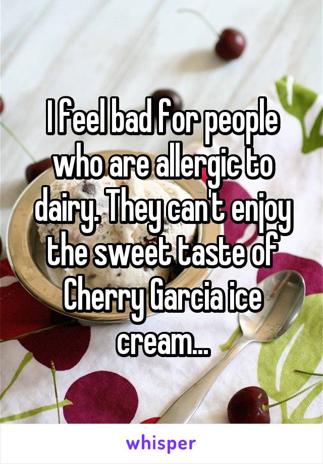 I feel bad for people who are allergic to dairy. They can't enjoy the sweet taste of Cherry Garcia ice cream...