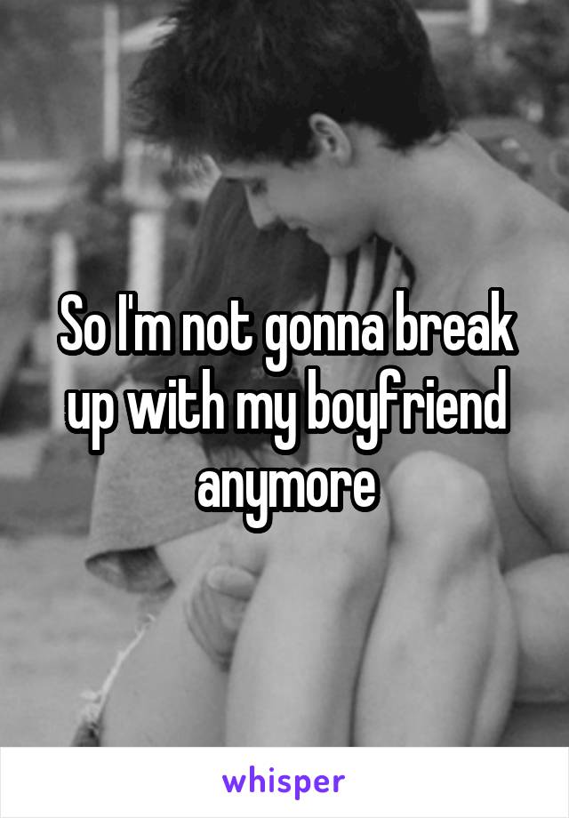 So I'm not gonna break up with my boyfriend anymore